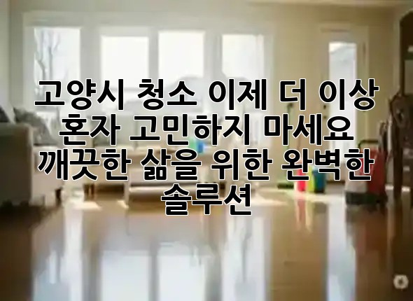 고양시 청소, 이제 더 이상 혼자 고민하지 마세요! 🏡✨ 깨끗한 삶을 위한 완벽한 솔루션